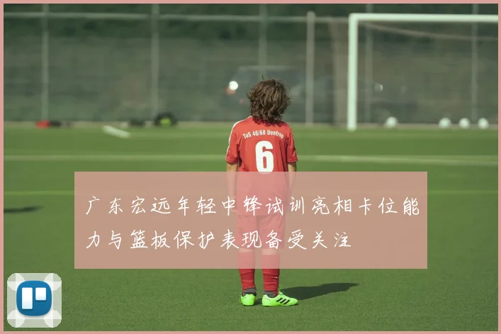 广东宏远年轻中锋试训亮相卡位能力与篮板保护表现备受关注