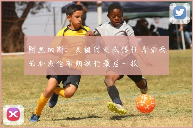 阿里纳斯：关键时刻我信任马克西而非杰伦布朗执行最后一投