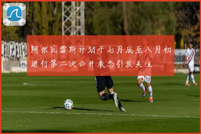 阿尔瓦雷斯计划于七月底至八月初进行第二次公开表态引发关注