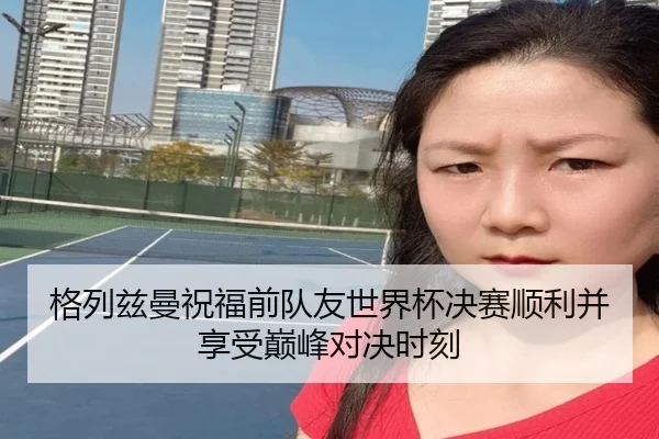 格列兹曼祝福前队友世界杯决赛顺利并享受巅峰对决时刻