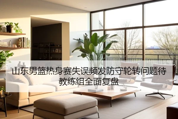 山东男篮热身赛失误频发防守轮转问题待教练组全面复盘