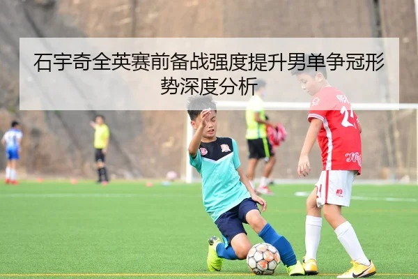 石宇奇全英赛前备战强度提升男单争冠形势深度分析